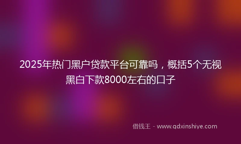 2025年热门黑户贷款平台可靠吗，概括5个无视黑白下款8000左右的口子