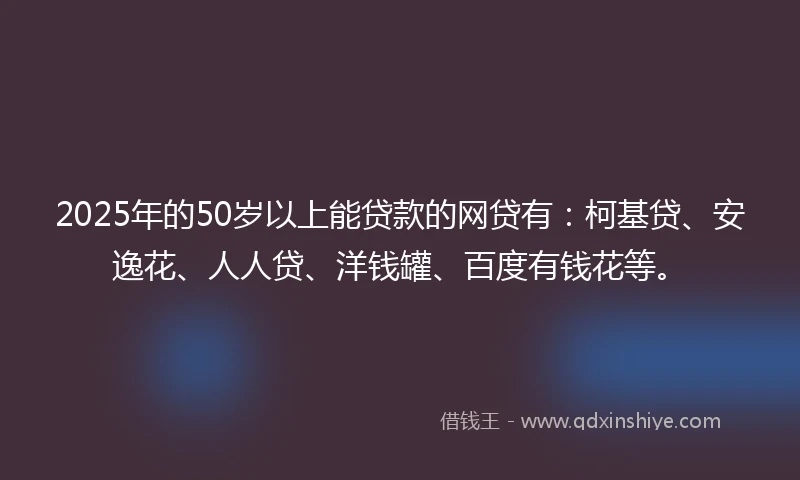 2025年的50岁以上能贷款的网贷有：柯基贷、安逸花、人人贷、洋钱罐、百度有钱花等。