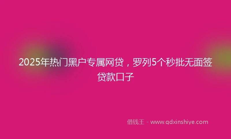 2025年热门黑户专属网贷，罗列5个秒批无面签贷款口子