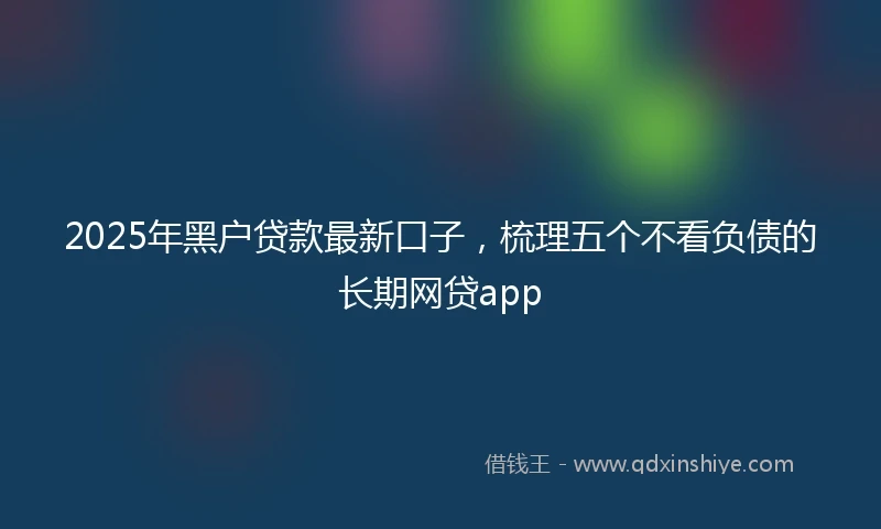 2025年黑户贷款最新口子，梳理五个不看负债的长期网贷app