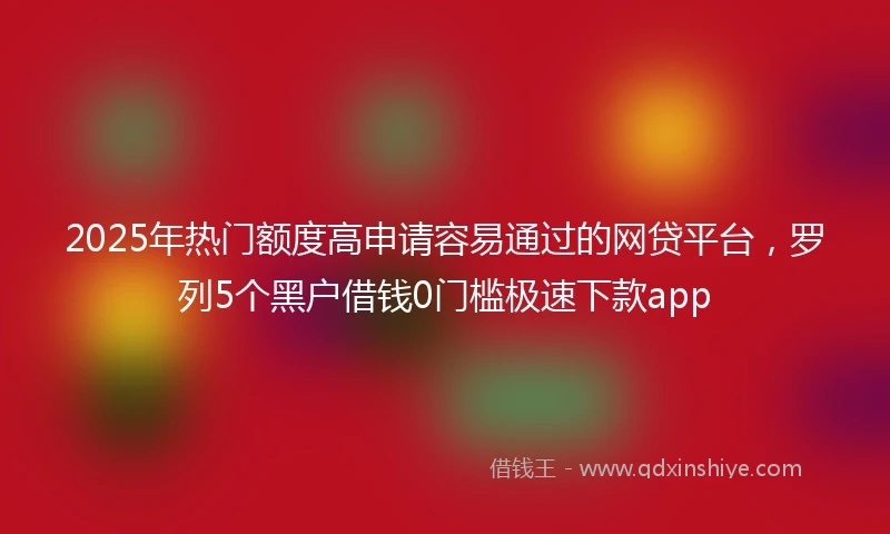 2025年热门额度高申请容易通过的网贷平台，罗列5个黑户借钱0门槛极速下款app