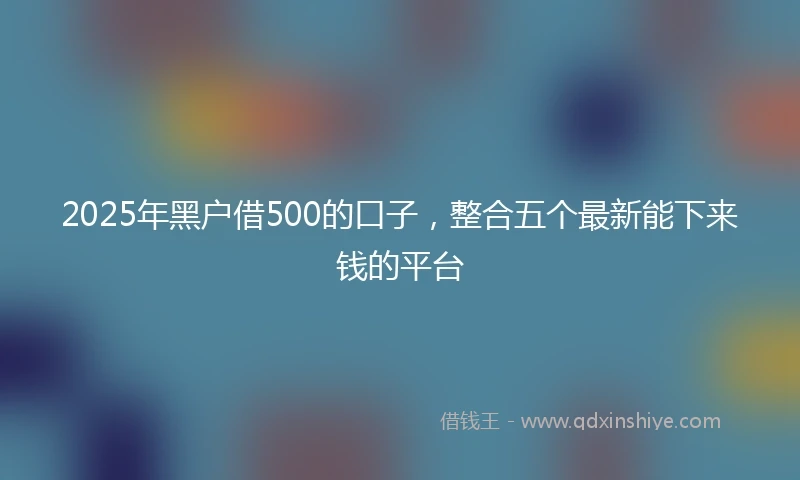 2025年黑户借500的口子，整合五个最新能下来钱的平台