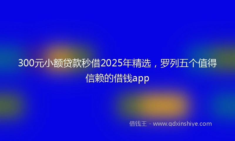 300元小额贷款秒借2025年精选，罗列五个值得信赖的借钱app