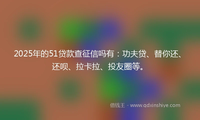 2025年的51贷款查征信吗有：功夫贷、替你还、还呗、拉卡拉、投友圈等。