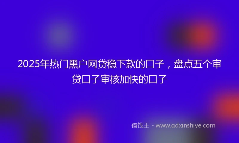 2025年热门黑户网贷稳下款的口子，盘点五个审贷口子审核加快的口子