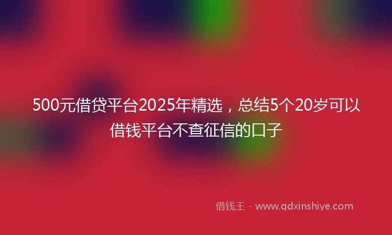 500元借贷平台2025年精选，总结5个20岁可以借钱平台不查征信的口子
