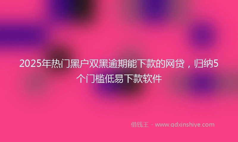 2025年热门黑户双黑逾期能下款的网贷，归纳5个门槛低易下款软件