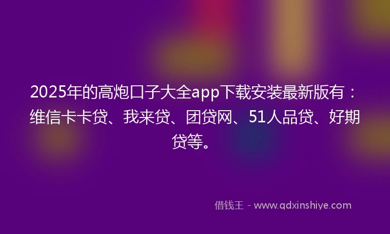 2025年的高炮口子大全app下载安装最新版有：维信卡卡贷、我来贷、团贷网、51人品贷、好期贷等。