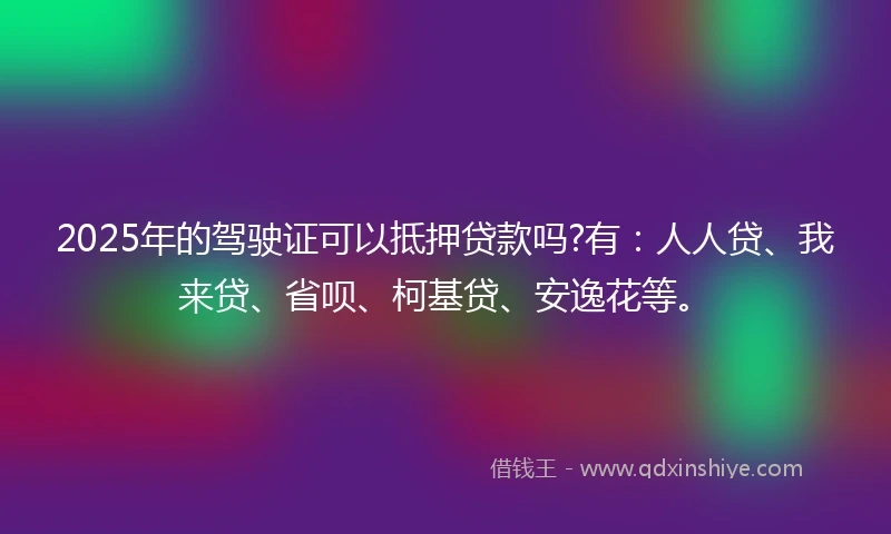 2025年的驾驶证可以抵押贷款吗?有：人人贷、我来贷、省呗、柯基贷、安逸花等。