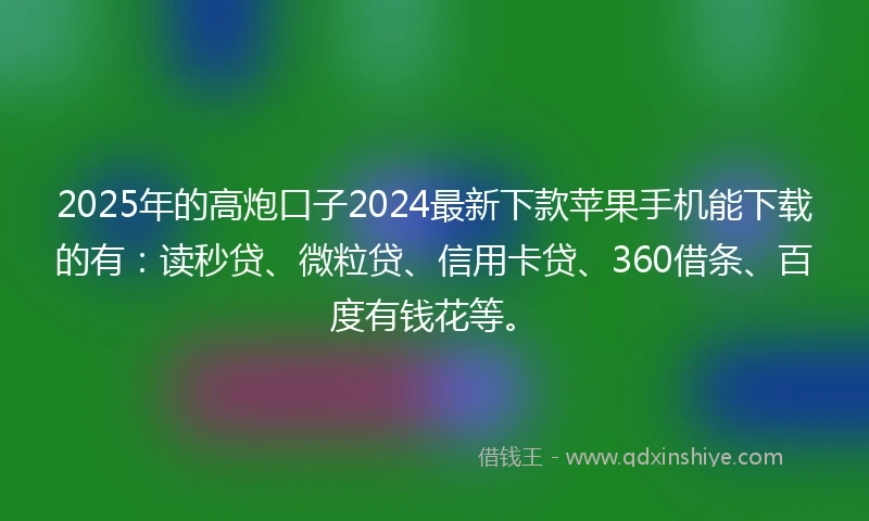 2025年的高炮口子2024最新下款苹果手机能下载的有：读秒贷、微粒贷、信用卡贷、360借条、百度有钱花等。