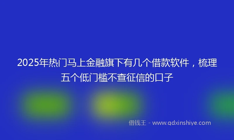 2025年热门马上金融旗下有几个借款软件，梳理五个低门槛不查征信的口子