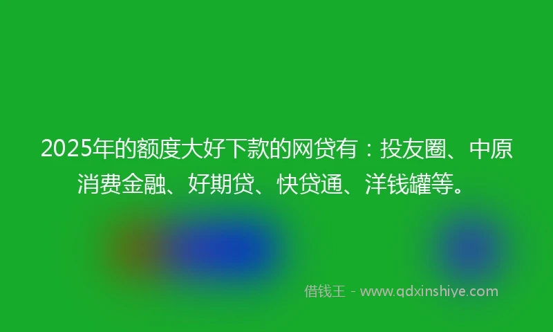 2025年的额度大好下款的网贷有：投友圈、中原消费金融、好期贷、快贷通、洋钱罐等。