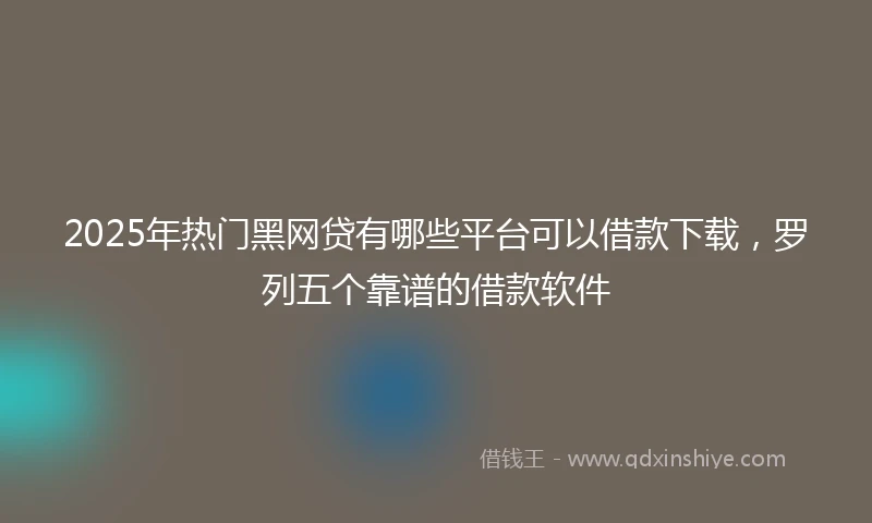 2025年热门黑网贷有哪些平台可以借款下载，罗列五个靠谱的借款软件
