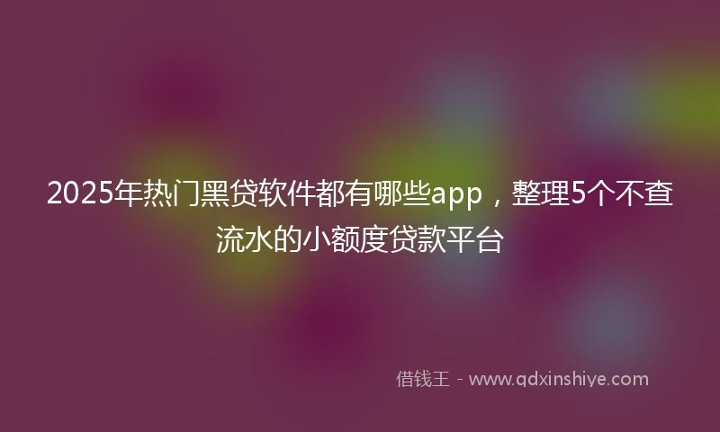2025年热门黑贷软件都有哪些app，整理5个不查流水的小额度贷款平台