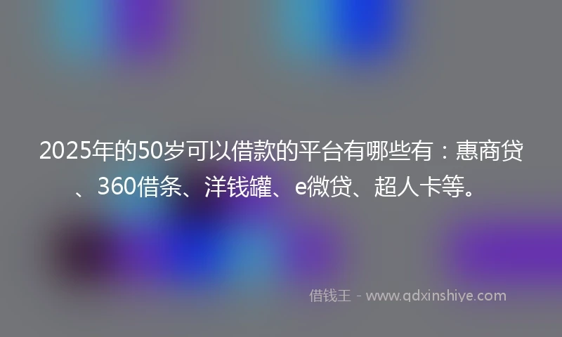 2025年的50岁可以借款的平台有哪些有：惠商贷、360借条、洋钱罐、e微贷、超人卡等。