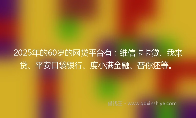 2025年的60岁的网贷平台有：维信卡卡贷、我来贷、平安口袋银行、度小满金融、替你还等。