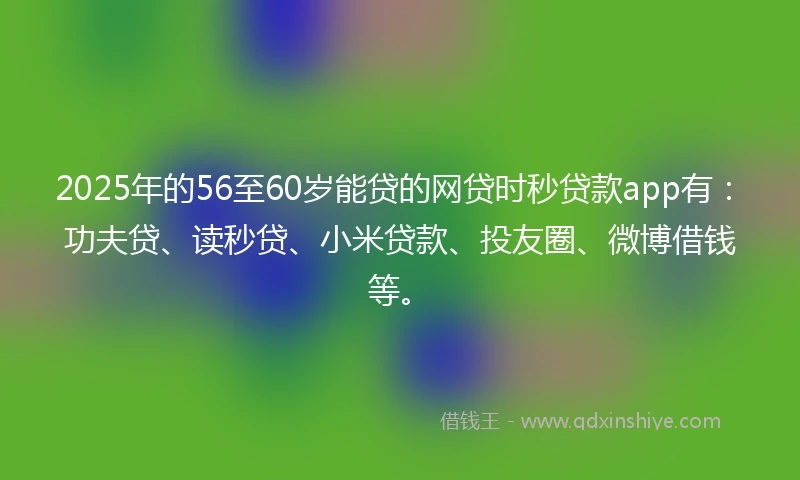 2025年的56至60岁能贷的网贷时秒贷款app有：功夫贷、读秒贷、小米贷款、投友圈、微博借钱等。