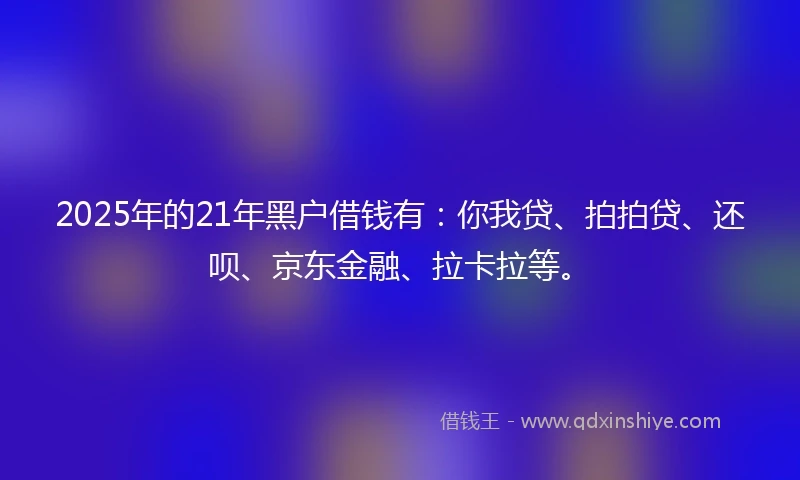 2025年的21年黑户借钱有：你我贷、拍拍贷、还呗、京东金融、拉卡拉等。