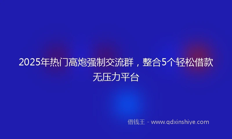 2025年热门高炮强制交流群，整合5个轻松借款无压力平台