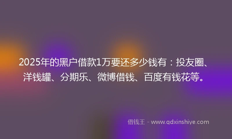 2025年的黑户借款1万要还多少钱有：投友圈、洋钱罐、分期乐、微博借钱、百度有钱花等。