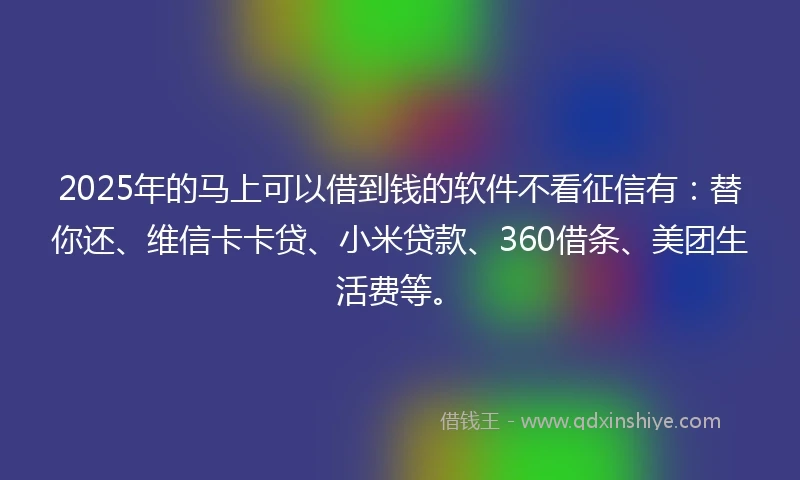 2025年的马上可以借到钱的软件不看征信有：替你还、维信卡卡贷、小米贷款、360借条、美团生活费等。