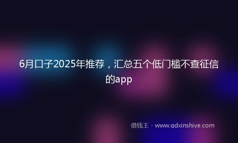 6月口子2025年推荐，汇总五个低门槛不查征信的app