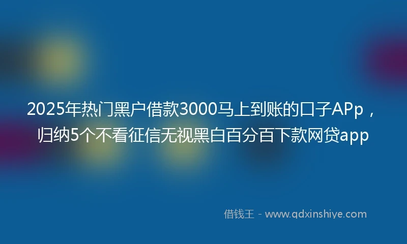 2025年热门黑户借款3000马上到账的口子APp，归纳5个不看征信无视黑白百分百下款网贷app