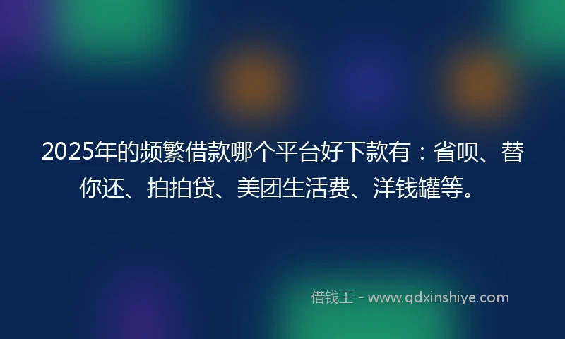 2025年的频繁借款哪个平台好下款有：省呗、替你还、拍拍贷、美团生活费、洋钱罐等。