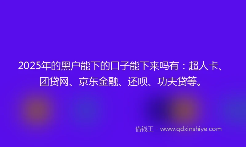 2025年的黑户能下的口子能下来吗有：超人卡、团贷网、京东金融、还呗、功夫贷等。