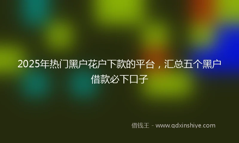 2025年热门黑户花户下款的平台，汇总五个黑户借款必下口子