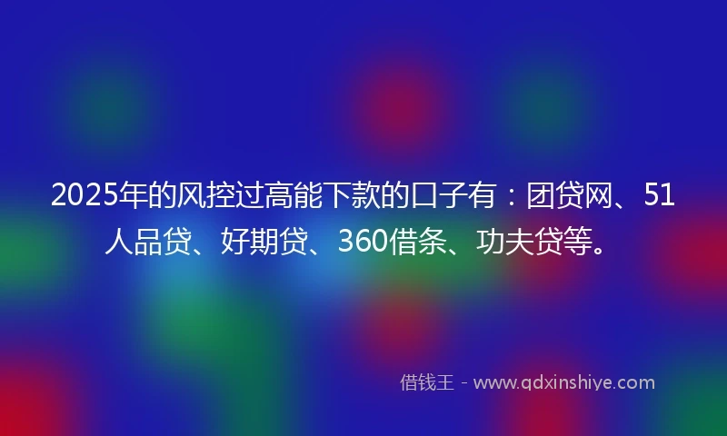 2025年的风控过高能下款的口子有：团贷网、51人品贷、好期贷、360借条、功夫贷等。