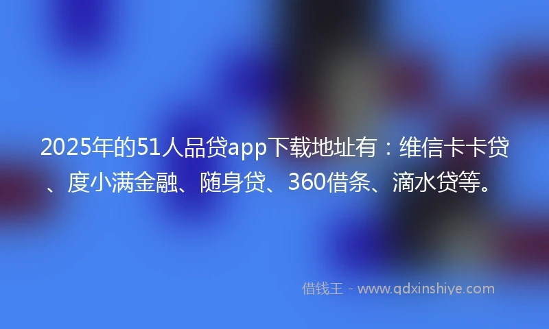 2025年的51人品贷app下载地址有：维信卡卡贷、度小满金融、随身贷、360借条、滴水贷等。