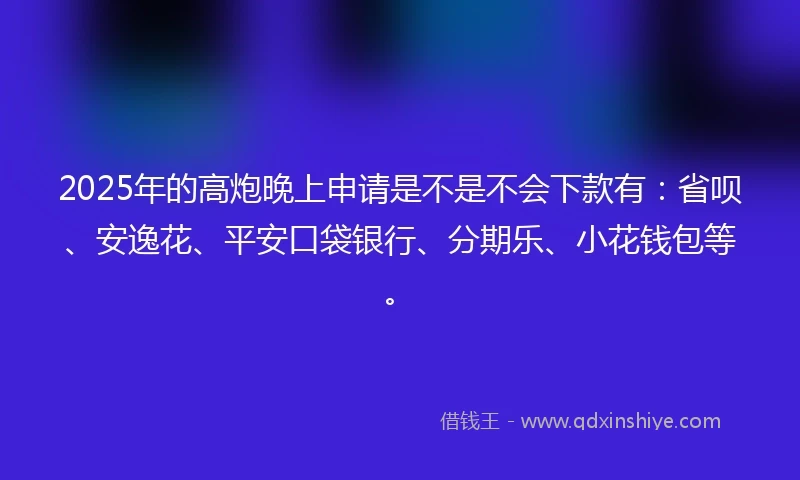 2025年的高炮晚上申请是不是不会下款有：省呗、安逸花、平安口袋银行、分期乐、小花钱包等。