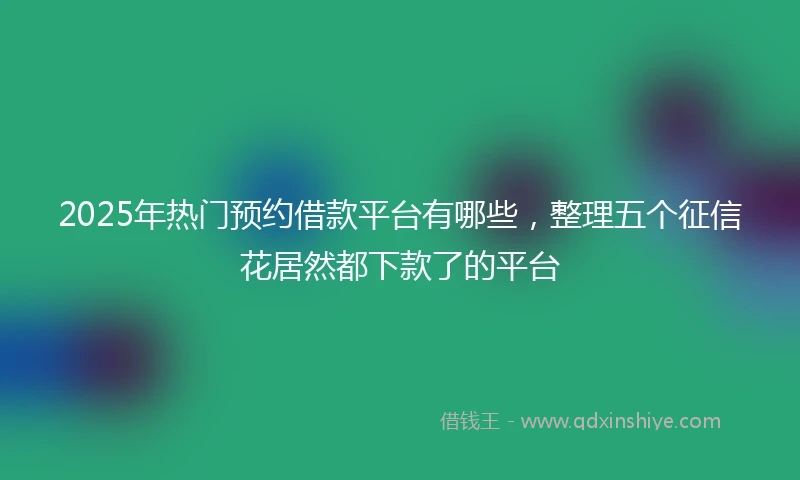 2025年热门预约借款平台有哪些，整理五个征信花居然都下款了的平台