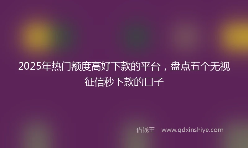 2025年热门额度高好下款的平台，盘点五个无视征信秒下款的口子