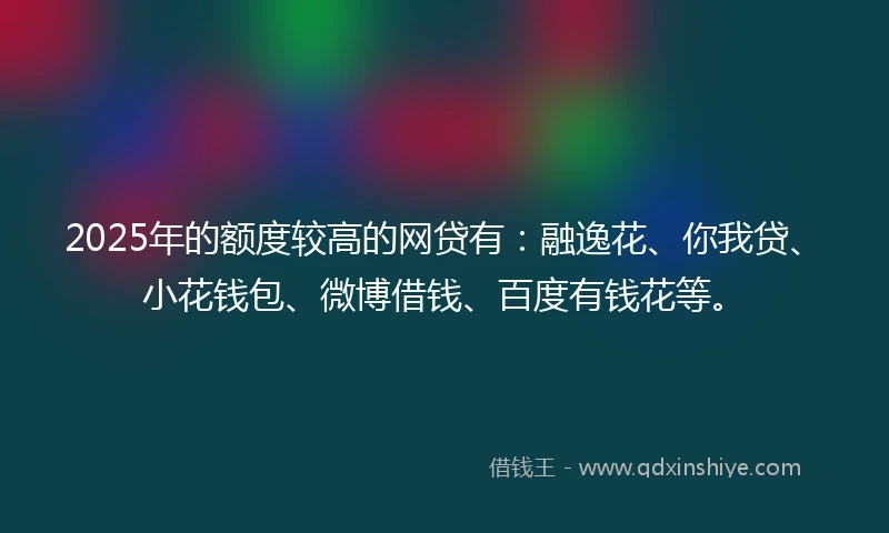 2025年的额度较高的网贷有：融逸花、你我贷、小花钱包、微博借钱、百度有钱花等。