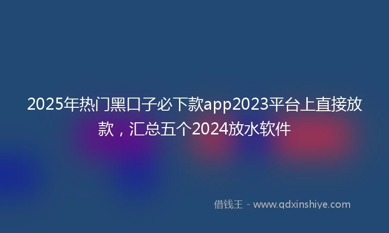 2025年热门黑口子必下款app2023平台上直接放款，汇总五个2024放水软件