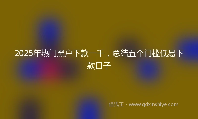 2025年热门黑户下款一千，总结五个门槛低易下款口子