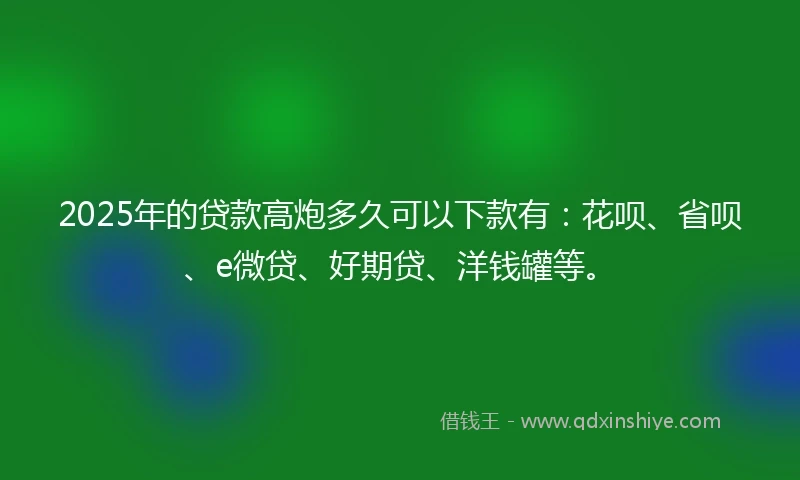 2025年的贷款高炮多久可以下款有：花呗、省呗、e微贷、好期贷、洋钱罐等。