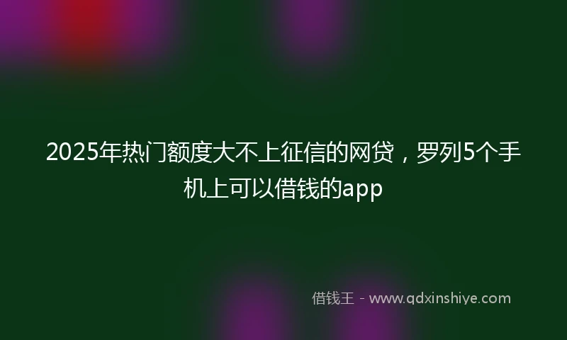 2025年热门额度大不上征信的网贷，罗列5个手机上可以借钱的app