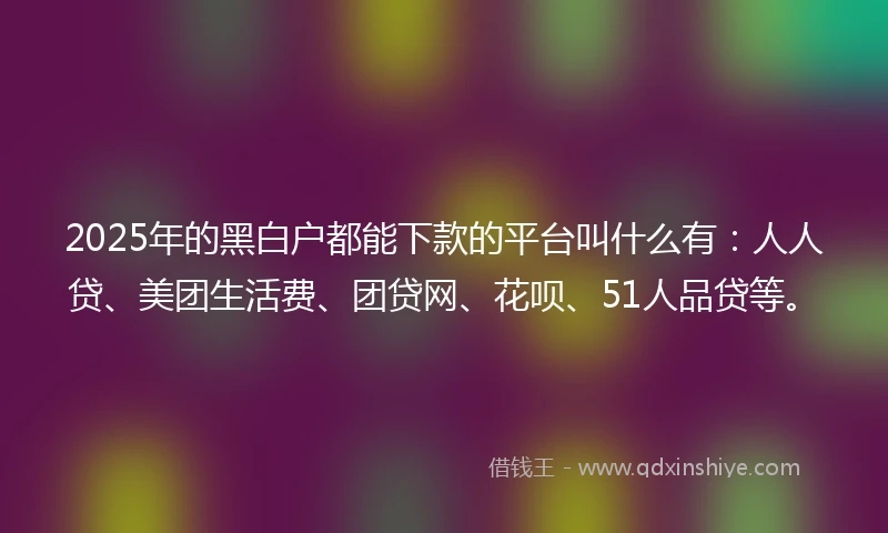 2025年的黑白户都能下款的平台叫什么有：人人贷、美团生活费、团贷网、花呗、51人品贷等。