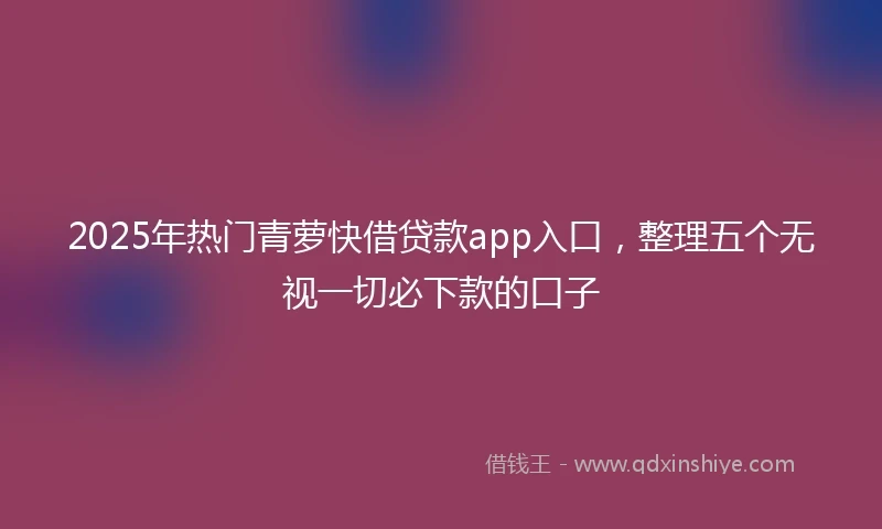 2025年热门青萝快借贷款app入口，整理五个无视一切必下款的口子