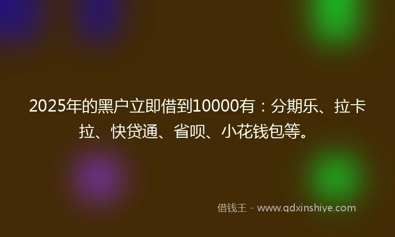 2025年的黑户立即借到10000有：分期乐、拉卡拉、快贷通、省呗、小花钱包等。