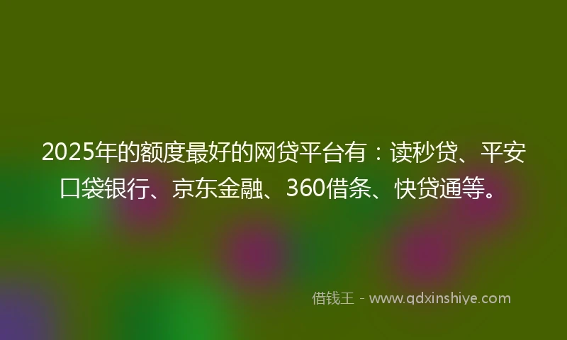 2025年的额度最好的网贷平台有：读秒贷、平安口袋银行、京东金融、360借条、快贷通等。