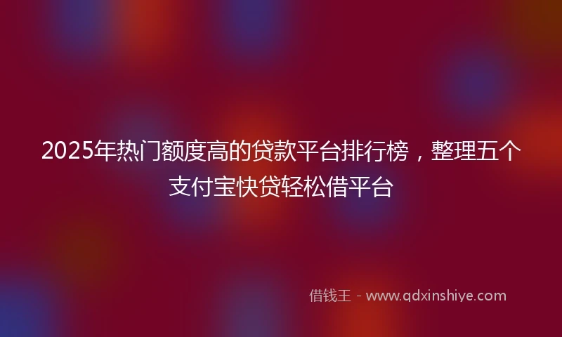 2025年热门额度高的贷款平台排行榜，整理五个支付宝快贷轻松借平台