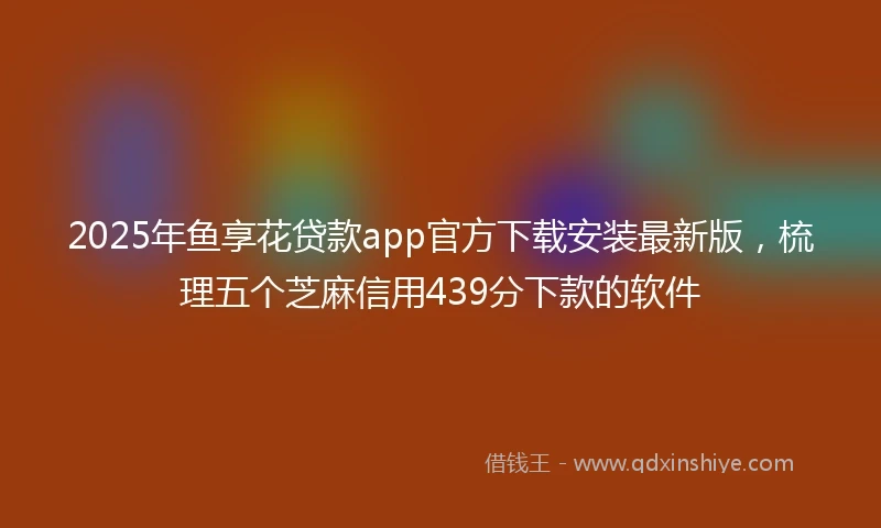 2025年鱼享花贷款app官方下载安装最新版，梳理五个芝麻信用439分下款的软件