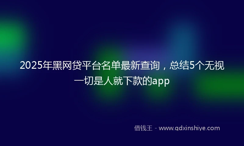 2025年黑网贷平台名单最新查询，总结5个无视一切是人就下款的app