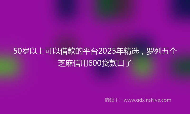 50岁以上可以借款的平台2025年精选，罗列五个芝麻信用600贷款口子