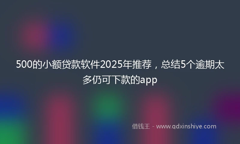500的小额贷款软件2025年推荐，总结5个逾期太多仍可下款的app