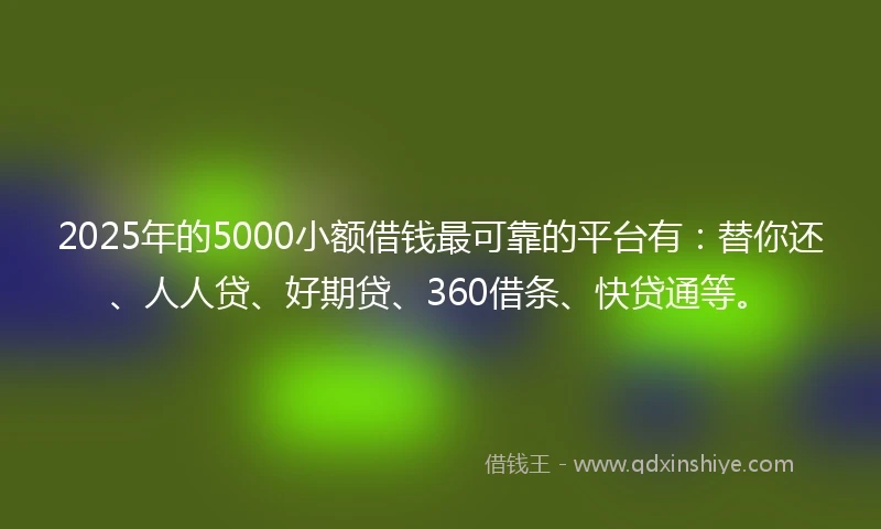 2025年的5000小额借钱最可靠的平台有：替你还、人人贷、好期贷、360借条、快贷通等。
